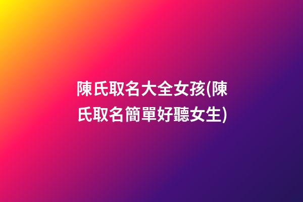 陳氏取名大全女孩(陳氏取名簡單好聽女生)