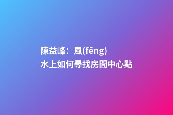 陳益峰：風(fēng)水上如何尋找房間中心點
