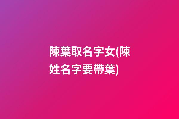 陳葉取名字女(陳姓名字要帶葉)