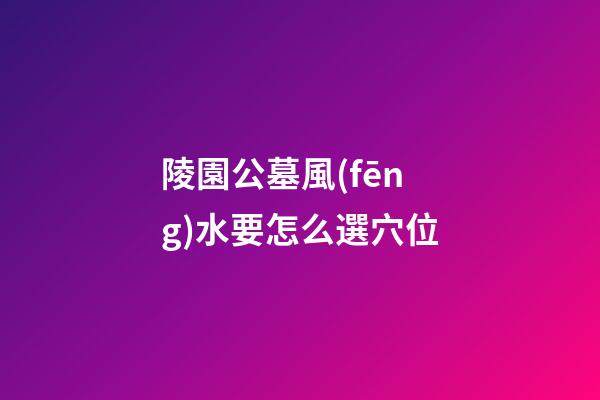 陵園公墓風(fēng)水要怎么選穴位