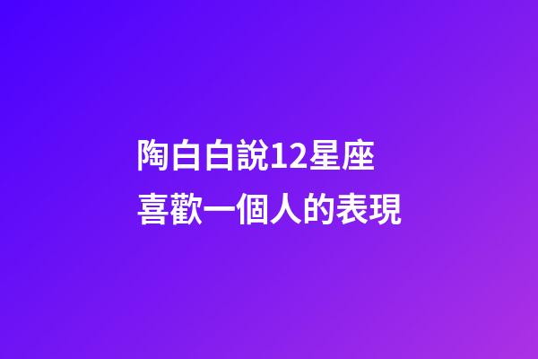 陶白白說12星座喜歡一個人的表現-第1張-星座運勢-玄機派