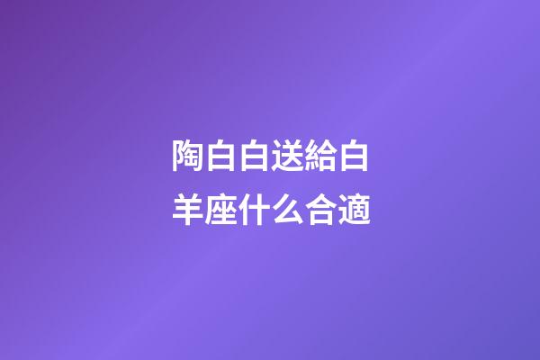 陶白白送給白羊座什么合適-第1張-星座運勢-玄機派