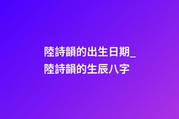 陸詩韻的出生日期_陸詩韻的生辰八字