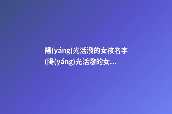 陽(yáng)光活潑的女孩名字(陽(yáng)光活潑的女孩名字有哪些)