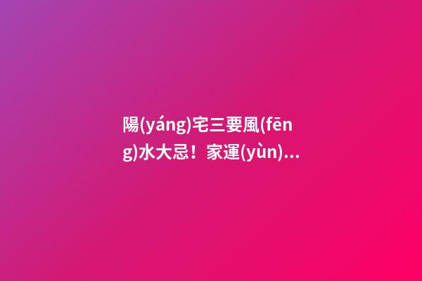 陽(yáng)宅三要風(fēng)水大忌！家運(yùn)興旺成員安康的關(guān)鍵！