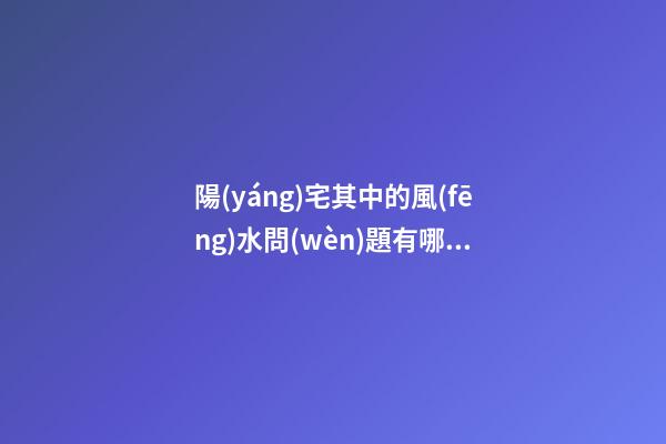 陽(yáng)宅其中的風(fēng)水問(wèn)題有哪些呢