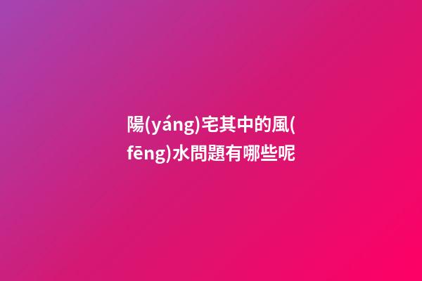 陽(yáng)宅其中的風(fēng)水問題有哪些呢
