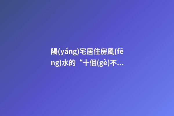陽(yáng)宅居住房風(fēng)水的“十個(gè)不買(mǎi)”