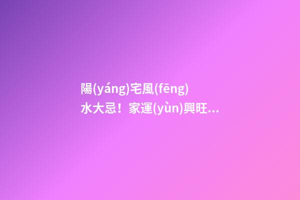 陽(yáng)宅風(fēng)水大忌！家運(yùn)興旺，成員安康的關(guān)鍵！