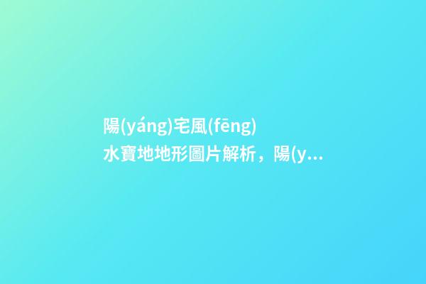 陽(yáng)宅風(fēng)水寶地地形圖片解析，陽(yáng)宅風(fēng)水寶地的特征有哪些？