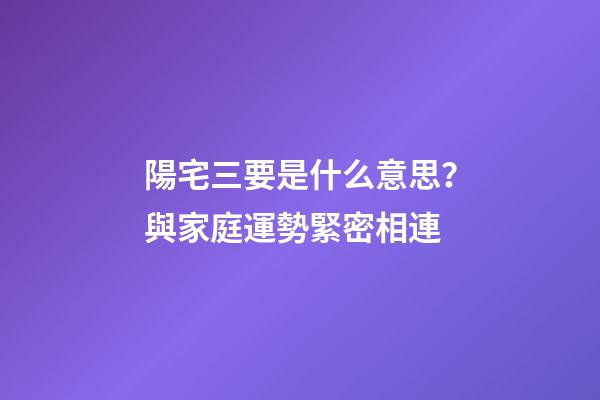 陽宅三要是什么意思？與家庭運勢緊密相連