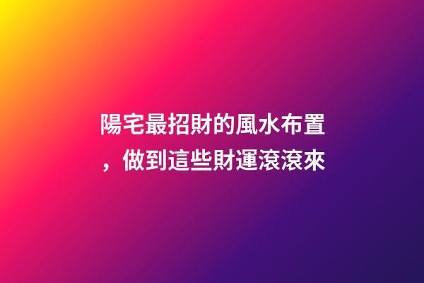 陽宅最招財的風水布置，做到這些財運滾滾來