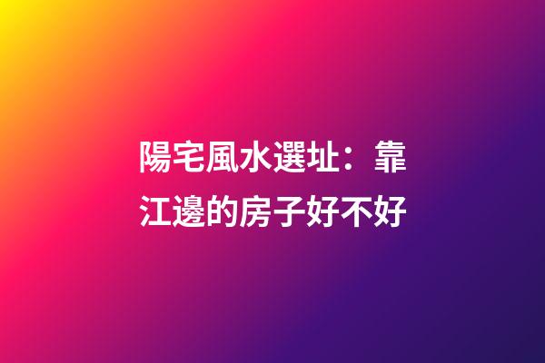 陽宅風水選址：靠江邊的房子好不好