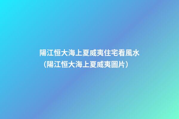 陽江恒大海上夏威夷住宅看風水（陽江恒大海上夏威夷圖片）