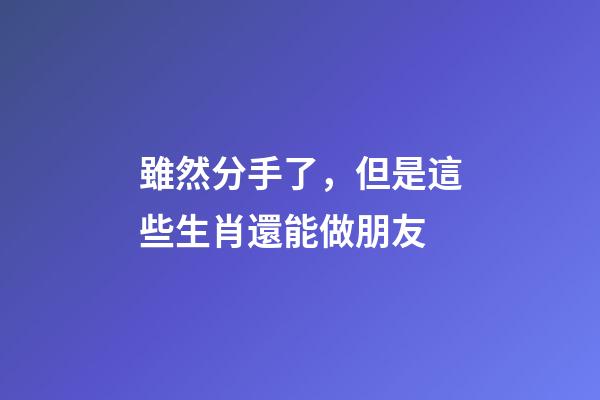 雖然分手了，但是這些生肖還能做朋友