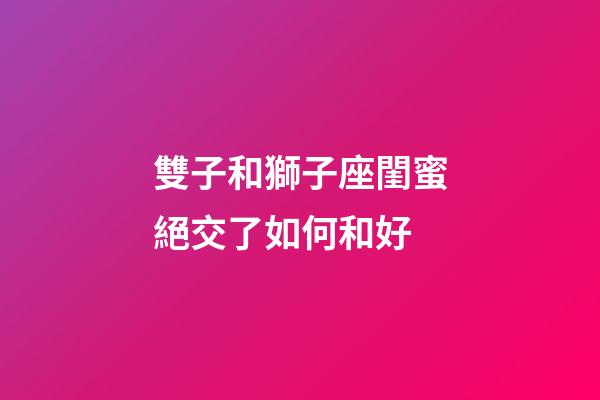 雙子和獅子座閨蜜絕交了如何和好-第1張-星座運(yùn)勢-玄機(jī)派