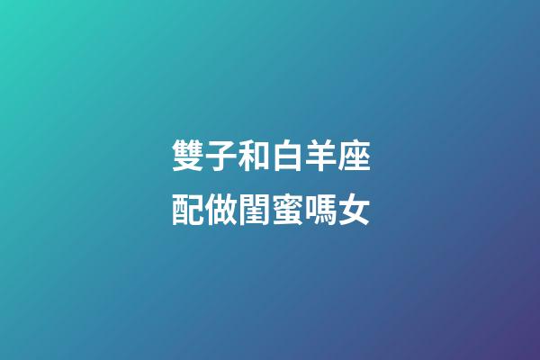 雙子和白羊座配做閨蜜嗎女-第1張-星座運(yùn)勢-玄機(jī)派