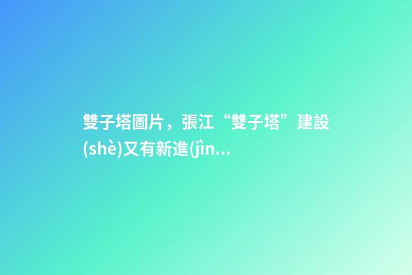 雙子塔圖片，張江“雙子塔”建設(shè)又有新進(jìn)展!來看現(xiàn)場圖→-第1張-觀點(diǎn)-玄機(jī)派