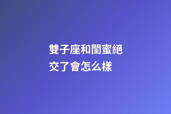 雙子座和閨蜜絕交了會怎么樣-第1張-星座運勢-玄機派