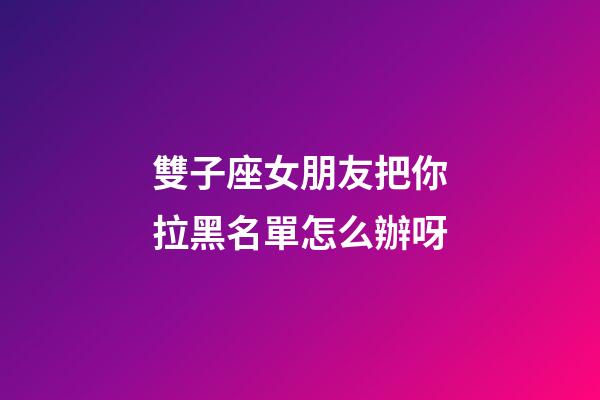雙子座女朋友把你拉黑名單怎么辦呀-第1張-星座運勢-玄機派