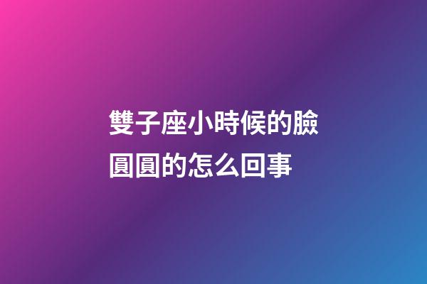 雙子座小時候的臉圓圓的怎么回事