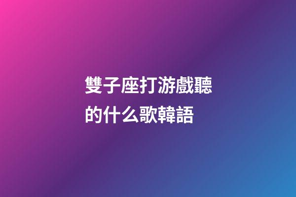 雙子座打游戲聽的什么歌韓語