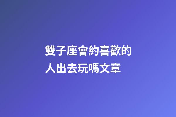 雙子座會約喜歡的人出去玩嗎文章-第1張-星座運勢-玄機派