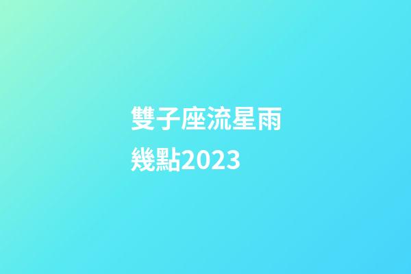 雙子座流星雨幾點2023