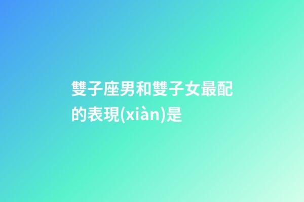 雙子座男和雙子女最配的表現(xiàn)是