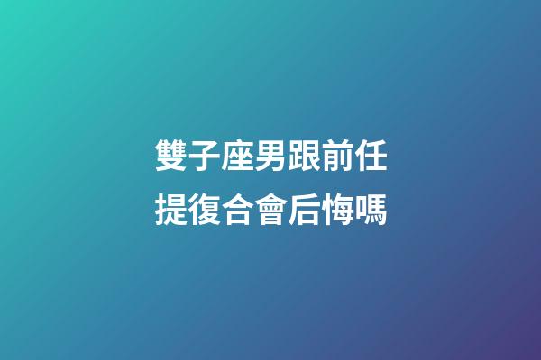雙子座男跟前任提復合會后悔嗎