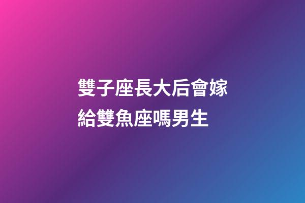雙子座長大后會嫁給雙魚座嗎男生-第1張-星座運勢-玄機派