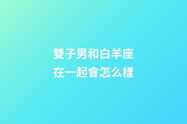 雙子男和白羊座在一起會怎么樣-第1張-星座運勢-玄機派