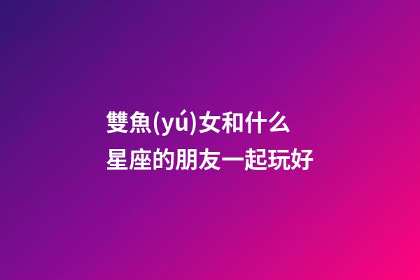 雙魚(yú)女和什么星座的朋友一起玩好-第1張-星座運(yùn)勢(shì)-玄機(jī)派