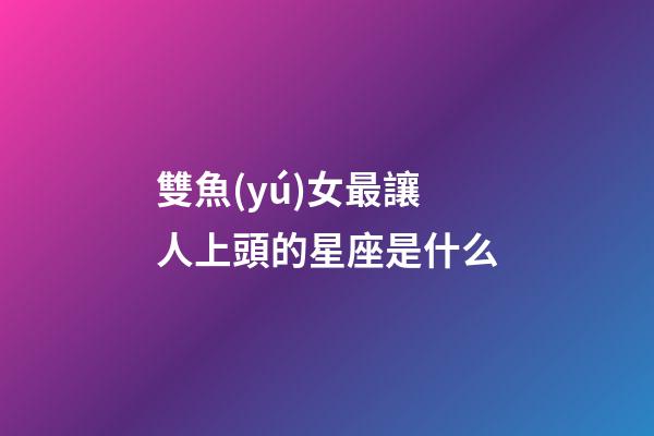 雙魚(yú)女最讓人上頭的星座是什么-第1張-星座運(yùn)勢(shì)-玄機(jī)派