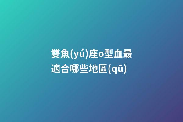 雙魚(yú)座o型血最適合哪些地區(qū)-第1張-星座運(yùn)勢(shì)-玄機(jī)派
