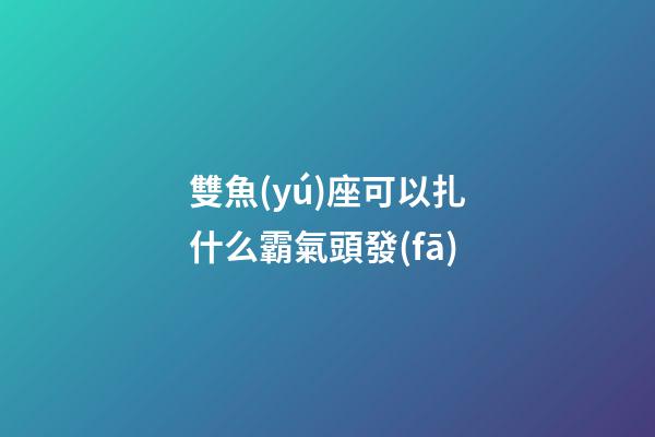 雙魚(yú)座可以扎什么霸氣頭發(fā)