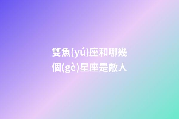 雙魚(yú)座和哪幾個(gè)星座是敵人-第1張-星座運(yùn)勢(shì)-玄機(jī)派