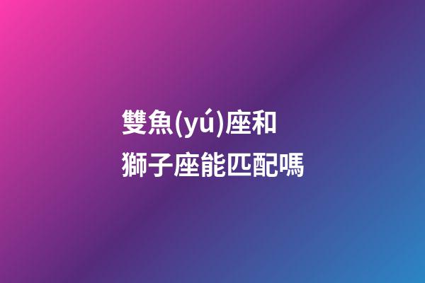 雙魚(yú)座和獅子座能匹配嗎-第1張-星座運(yùn)勢(shì)-玄機(jī)派