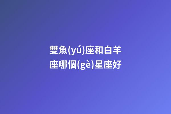 雙魚(yú)座和白羊座哪個(gè)星座好-第1張-星座運(yùn)勢(shì)-玄機(jī)派