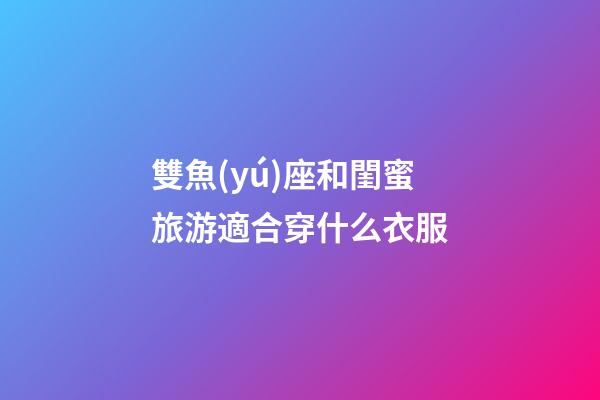 雙魚(yú)座和閨蜜旅游適合穿什么衣服-第1張-星座運(yùn)勢(shì)-玄機(jī)派