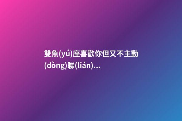 雙魚(yú)座喜歡你但又不主動(dòng)聯(lián)系你