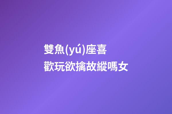 雙魚(yú)座喜歡玩欲擒故縱嗎女-第1張-星座運(yùn)勢(shì)-玄機(jī)派