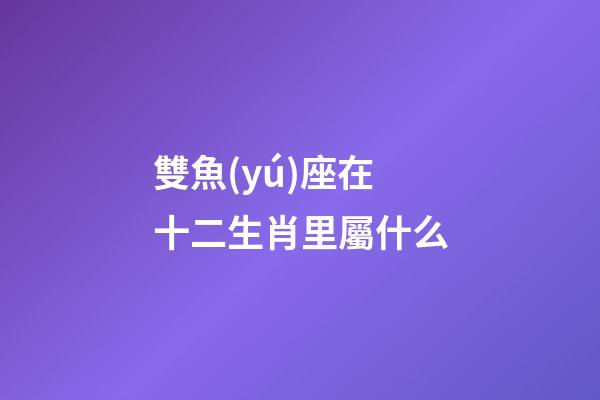 雙魚(yú)座在十二生肖里屬什么-第1張-星座運(yùn)勢(shì)-玄機(jī)派