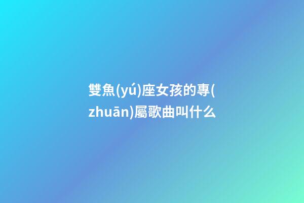 雙魚(yú)座女孩的專(zhuān)屬歌曲叫什么-第1張-星座運(yùn)勢(shì)-玄機(jī)派