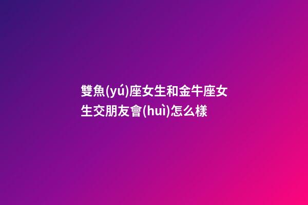 雙魚(yú)座女生和金牛座女生交朋友會(huì)怎么樣-第1張-星座運(yùn)勢(shì)-玄機(jī)派
