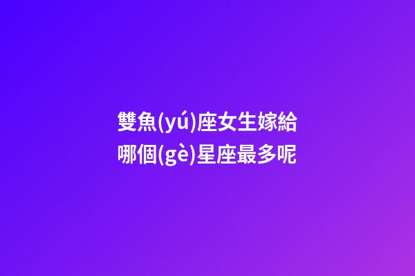 雙魚(yú)座女生嫁給哪個(gè)星座最多呢-第1張-星座運(yùn)勢(shì)-玄機(jī)派