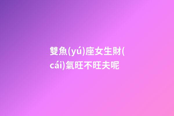 雙魚(yú)座女生財(cái)氣旺不旺夫呢