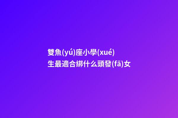 雙魚(yú)座小學(xué)生最適合綁什么頭發(fā)女-第1張-星座運(yùn)勢(shì)-玄機(jī)派