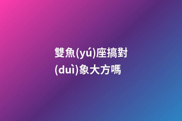 雙魚(yú)座搞對(duì)象大方嗎-第1張-星座運(yùn)勢(shì)-玄機(jī)派