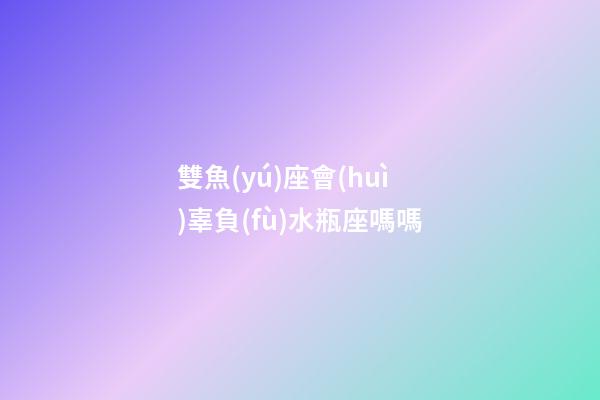 雙魚(yú)座會(huì)辜負(fù)水瓶座嗎嗎-第1張-星座運(yùn)勢(shì)-玄機(jī)派